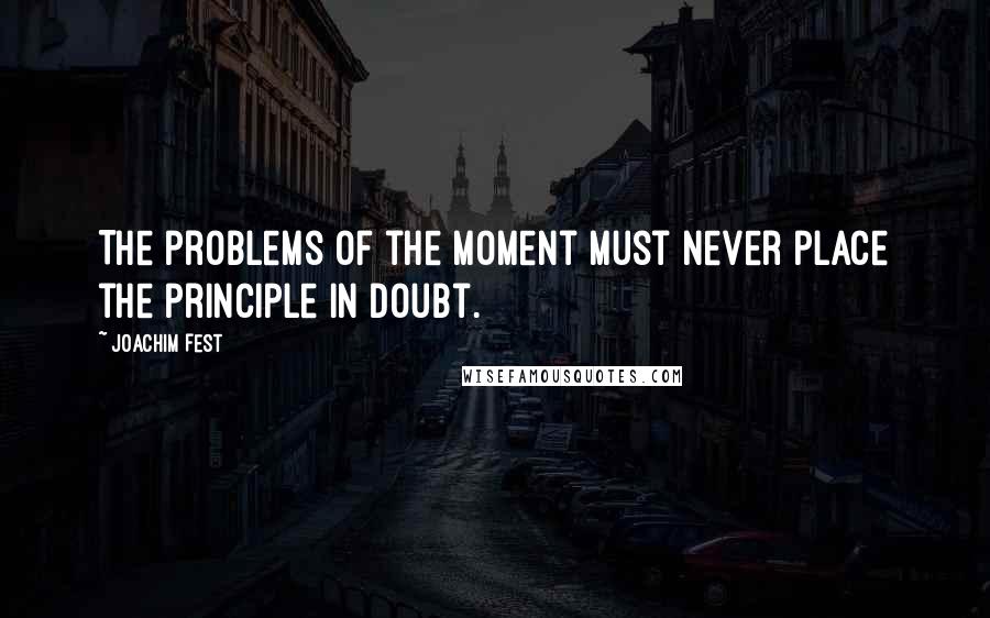 Joachim Fest quotes: The problems of the moment must never place the principle in doubt.