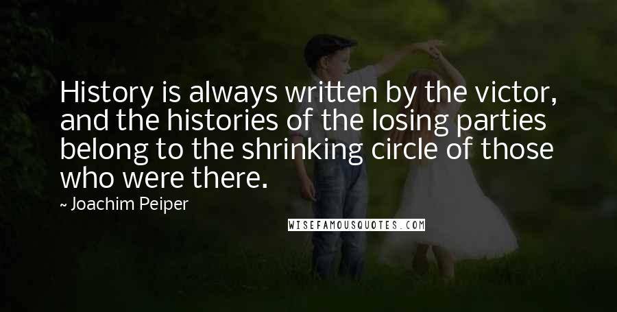 Joachim Peiper quotes: History is always written by the victor, and the histories of the losing parties belong to the shrinking circle of those who were there. Joachim Peiper quotes: History is always written by the victor, and the histories of the losing parties belong to the shrinking circle of those who were there.