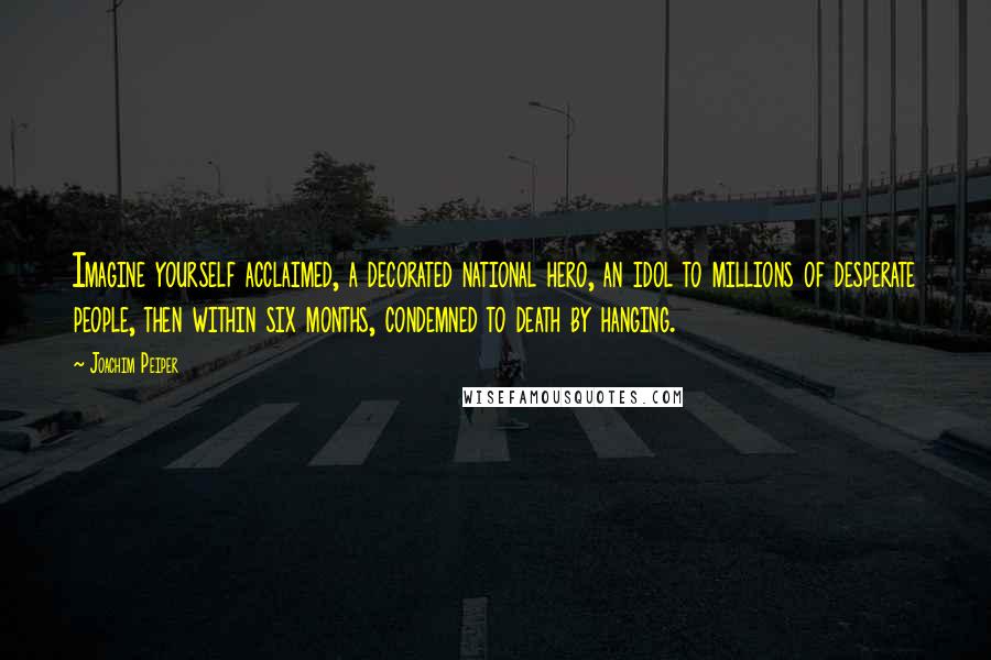Joachim Peiper quotes: Imagine yourself acclaimed, a decorated national hero, an idol to millions of desperate people, then within six months, condemned to death by hanging.