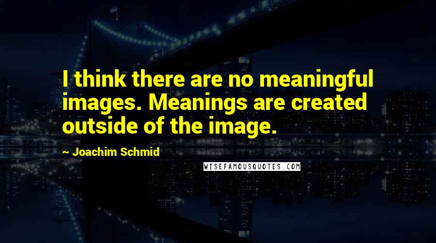 Joachim Schmid quotes: I think there are no meaningful images. Meanings are created outside of the image.