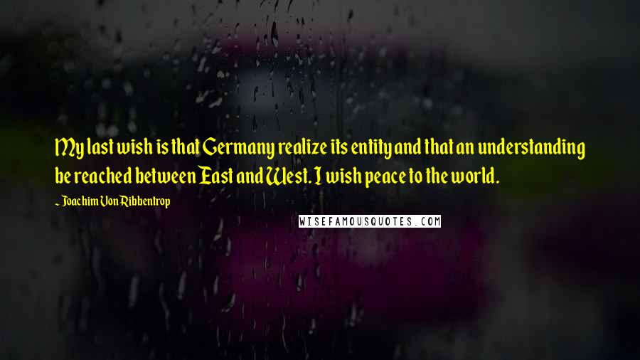Joachim Von Ribbentrop quotes: My last wish is that Germany realize its entity and that an understanding be reached between East and West. I wish peace to the world. Joachim Von Ribbentrop quotes: My last wish is that Germany realize its entity and that an understanding be reached between East and West. I wish peace to the world.