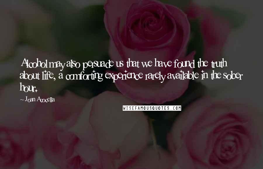 Joan Acocella quotes: Alcohol may also persuade us that we have found the truth about life, a comforting experience rarely available in the sober hour.
