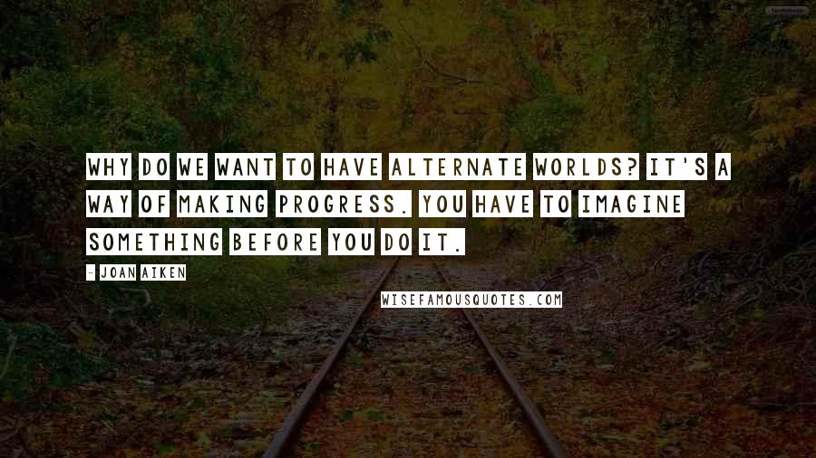 Joan Aiken quotes: Why do we want to have alternate worlds? It's a way of making progress. You have to imagine something before you do it.