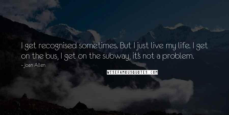 Joan Allen quotes: I get recognised sometimes. But I just live my life. I get on the bus, I get on the subway, it's not a problem. Joan Allen quotes: I get recognised sometimes. But I just live my life. I get on the bus, I get on the subway, it's not a problem.