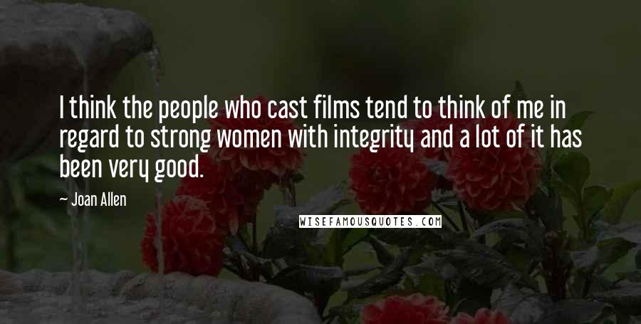 Joan Allen quotes: I think the people who cast films tend to think of me in regard to strong women with integrity and a lot of it has been very good. Joan Allen quotes: I think the people who cast films tend to think of me in regard to strong women with integrity and a lot of it has been very good.