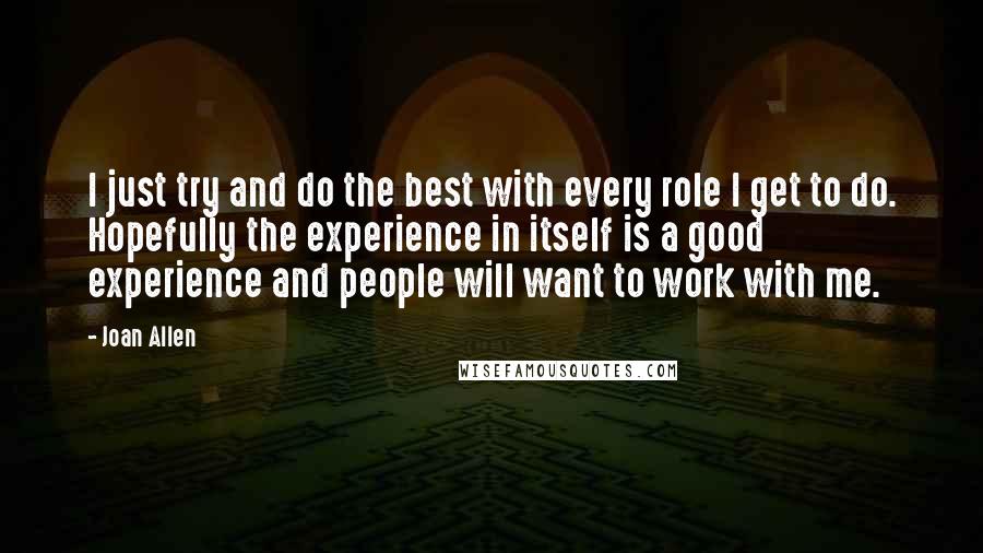 Joan Allen quotes: I just try and do the best with every role I get to do. Hopefully the experience in itself is a good experience and people will want to work with