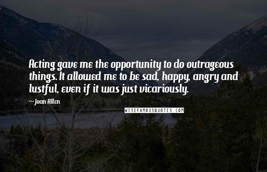 Joan Allen quotes: Acting gave me the opportunity to do outrageous things. It allowed me to be sad, happy, angry and lustful, even if it was just vicariously. Joan Allen quotes: Acting gave me the opportunity to do outrageous things. It allowed me to be sad, happy, angry and lustful, even if it was just vicariously.