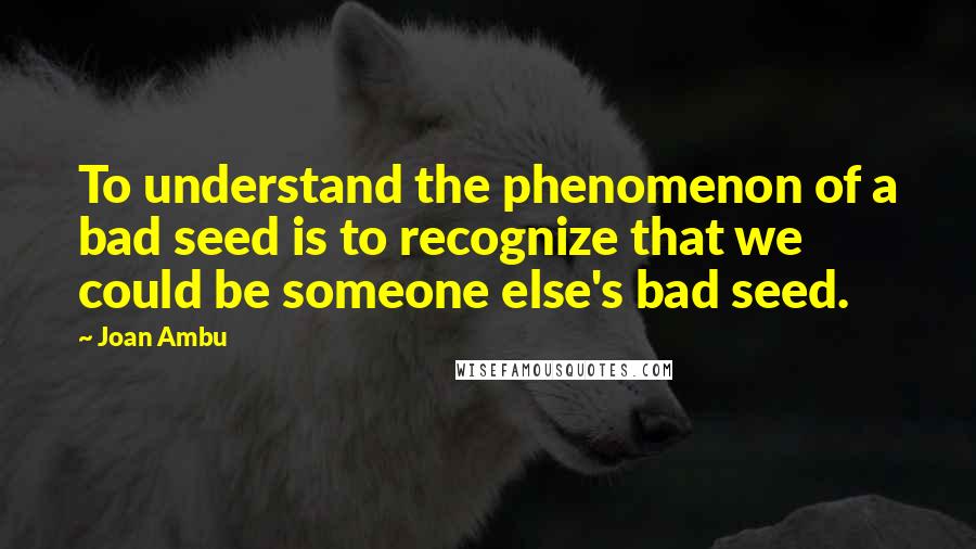 Joan Ambu quotes: To understand the phenomenon of a bad seed is to recognize that we could be someone else's bad seed.