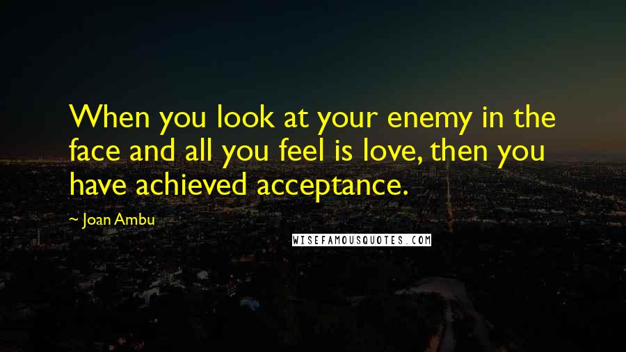 Joan Ambu quotes: When you look at your enemy in the face and all you feel is love, then you have achieved acceptance.