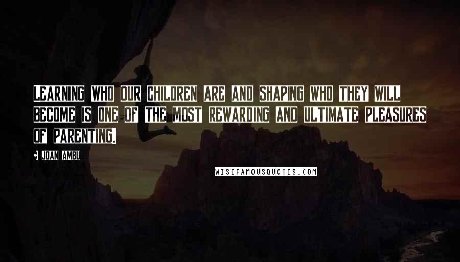 Joan Ambu quotes: Learning who our children are and shaping who they will become is one of the most rewarding and ultimate pleasures of parenting.