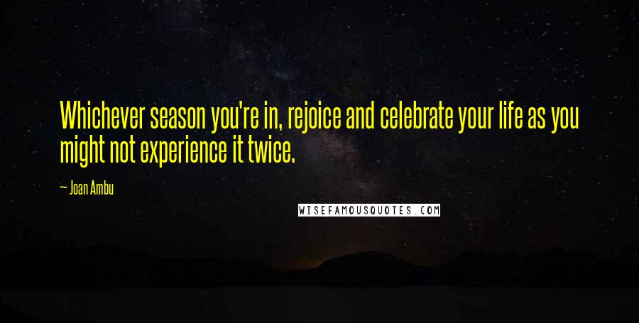 Joan Ambu quotes: Whichever season you're in, rejoice and celebrate your life as you might not experience it twice.