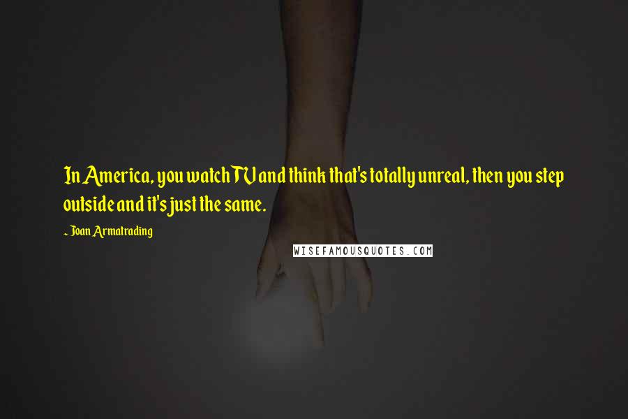 Joan Armatrading quotes: In America, you watch TV and think that's totally unreal, then you step outside and it's just the same.