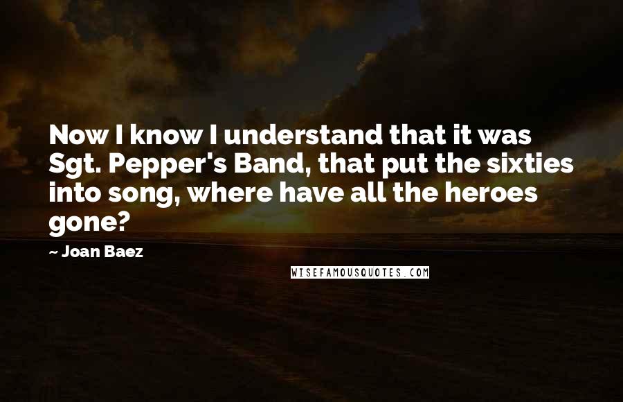 Joan Baez quotes: Now I know I understand that it was Sgt. Pepper's Band, that put the sixties into song, where have all the heroes gone?