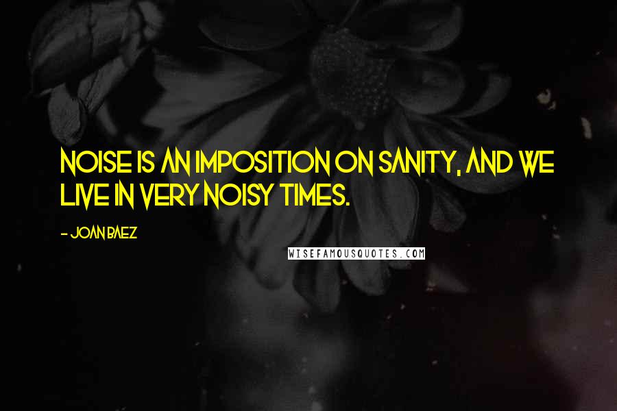 Joan Baez quotes: Noise is an imposition on sanity, and we live in very noisy times.