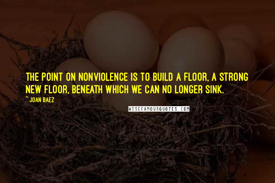 Joan Baez quotes: The point on nonviolence is to build a floor, a strong new floor, beneath which we can no longer sink.