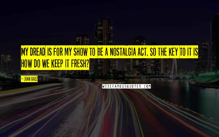 Joan Baez quotes: My dread is for my show to be a nostalgia act. So the key to it is how do we keep it fresh?