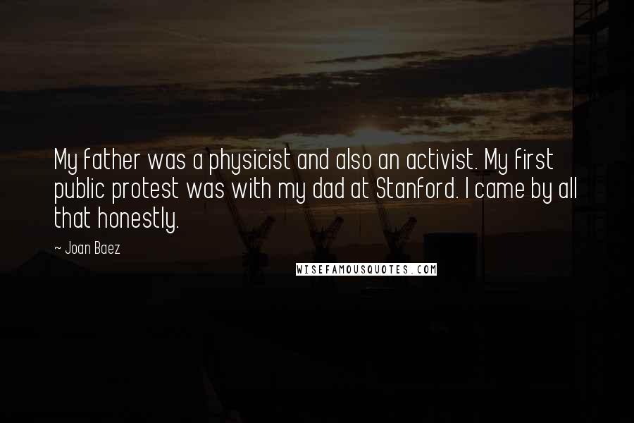 Joan Baez quotes: My father was a physicist and also an activist. My first public protest was with my dad at Stanford. I came by all that honestly.