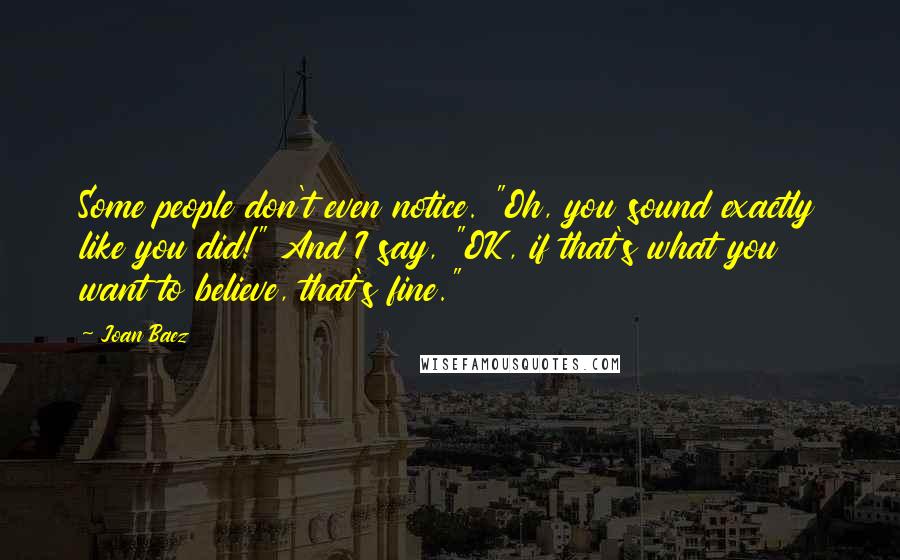 Joan Baez quotes: Some people don't even notice. "Oh, you sound exactly like you did!" And I say, "OK, if that's what you want to believe, that's fine."