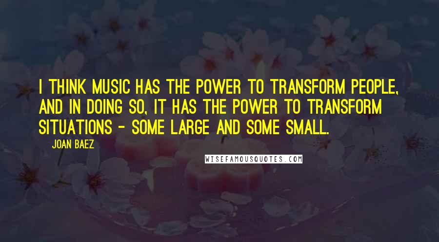 Joan Baez quotes: I think music has the power to transform people, and in doing so, it has the power to transform situations - some large and some small.