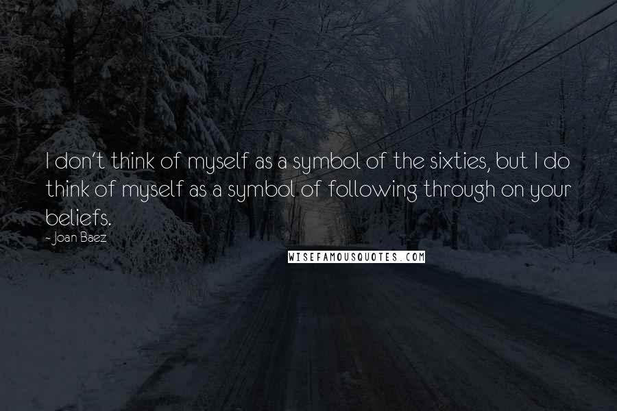 Joan Baez quotes: I don't think of myself as a symbol of the sixties, but I do think of myself as a symbol of following through on your beliefs.