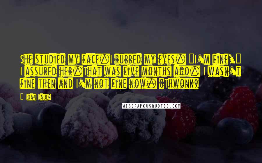 Joan Bauer quotes: She studied my face.I rubbed my eyes. "I'm fine," I assured her.That was five months ago. I wasn't fine then and I'm not fine now. (Thwonk)