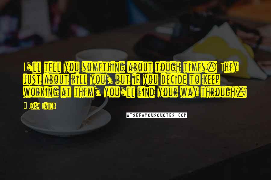 Joan Bauer quotes: I'll tell you something about tough times. They just about kill you, but if you decide to keep working at them, you'll find your way through.