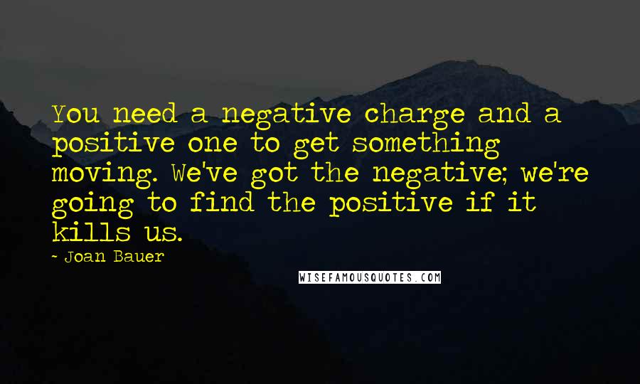 Joan Bauer quotes: You need a negative charge and a positive one to get something moving. We've got the negative; we're going to find the positive if it kills us.