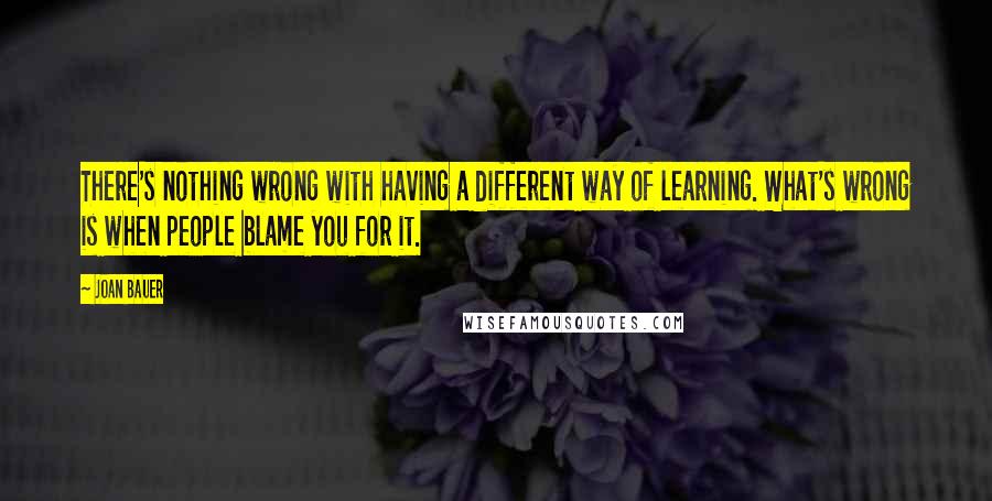 Joan Bauer quotes: There's nothing wrong with having a different way of learning. What's wrong is when people blame you for it.