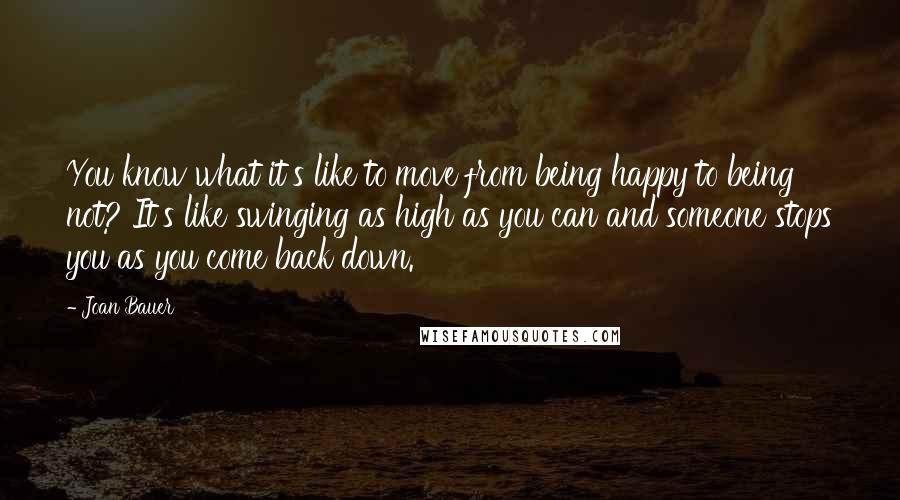 Joan Bauer quotes: You know what it's like to move from being happy to being not? It's like swinging as high as you can and someone stops you as you come back down.