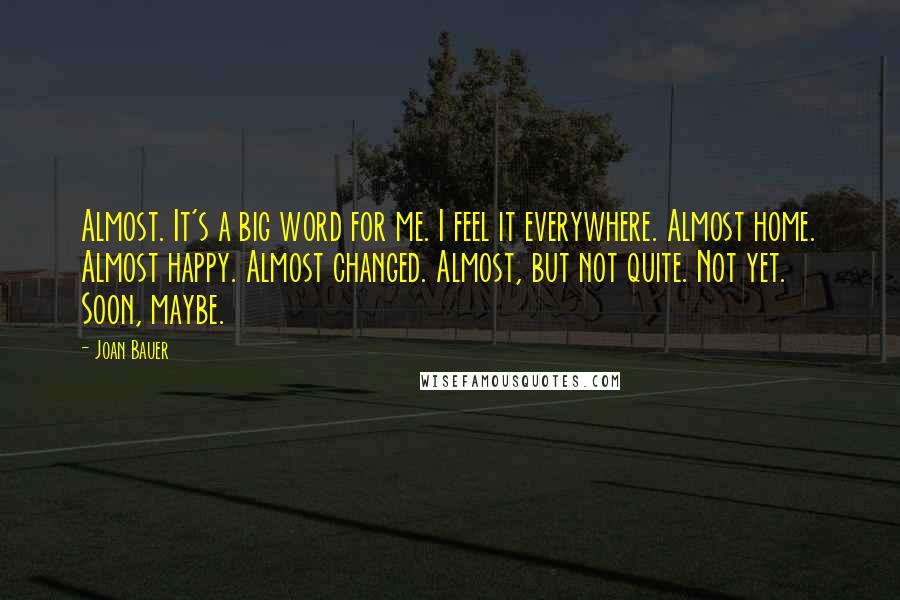 Joan Bauer quotes: Almost. It's a big word for me. I feel it everywhere. Almost home. Almost happy. Almost changed. Almost, but not quite. Not yet. Soon, maybe.