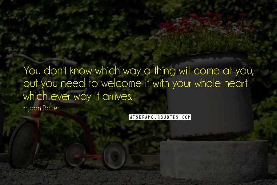 Joan Bauer quotes: You don't know which way a thing will come at you, but you need to welcome it with your whole heart which ever way it arrives.