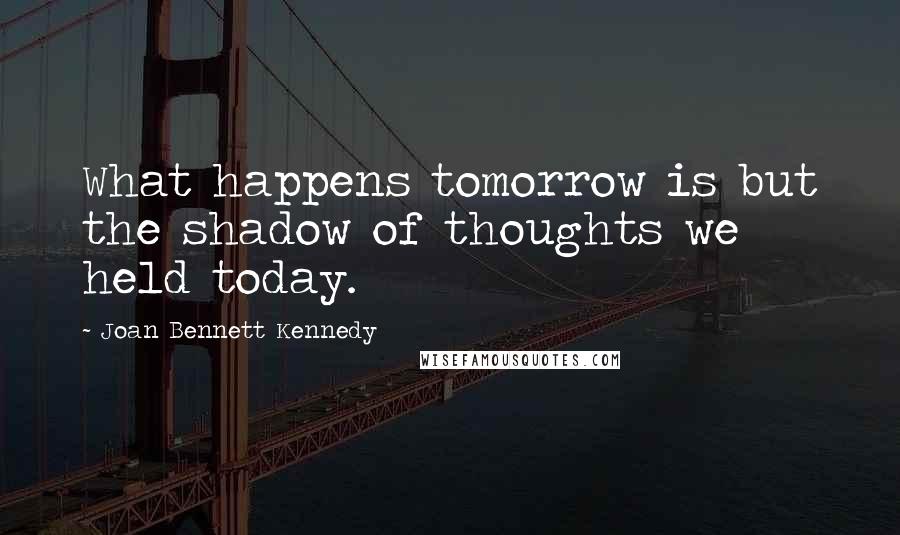 Joan Bennett Kennedy quotes: What happens tomorrow is but the shadow of thoughts we held today.
