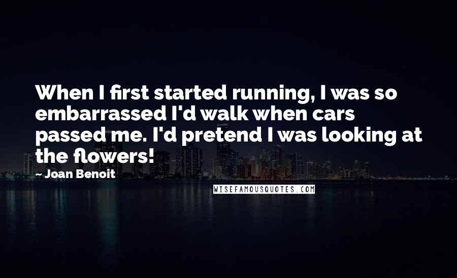 Joan Benoit quotes: When I first started running, I was so embarrassed I'd walk when cars passed me. I'd pretend I was looking at the flowers!