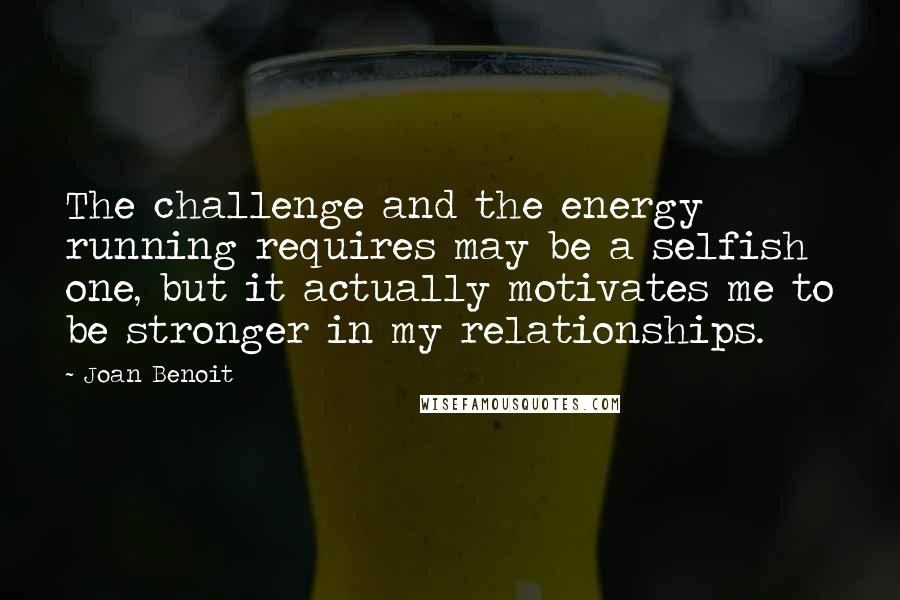 Joan Benoit quotes: The challenge and the energy running requires may be a selfish one, but it actually motivates me to be stronger in my relationships. Joan Benoit quotes: The challenge and the energy running requires may be a selfish one, but it actually motivates me to be stronger in my relationships.