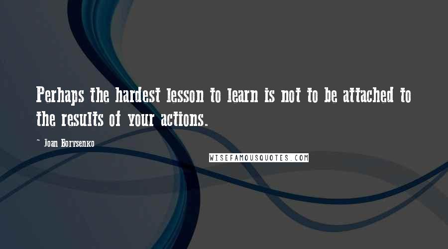 Joan Borysenko quotes: Perhaps the hardest lesson to learn is not to be attached to the results of your actions.