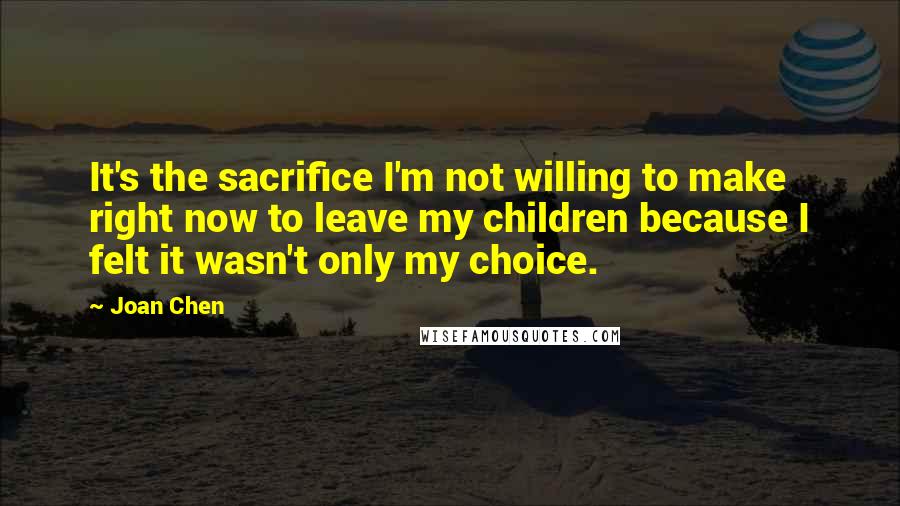 Joan Chen quotes: It's the sacrifice I'm not willing to make right now to leave my children because I felt it wasn't only my choice.