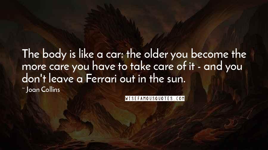 Joan Collins quotes: The body is like a car: the older you become the more care you have to take care of it - and you don't leave a Ferrari out in the