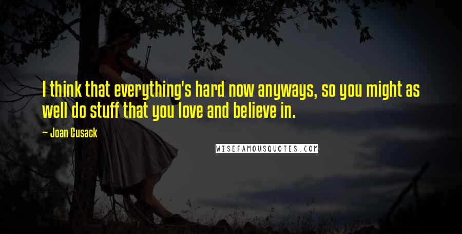 Joan Cusack quotes: I think that everything's hard now anyways, so you might as well do stuff that you love and believe in.