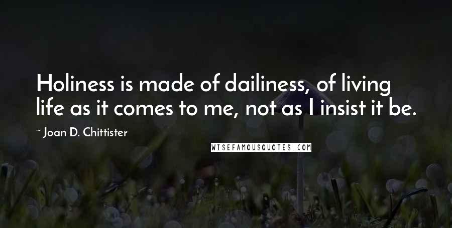 Joan D. Chittister quotes: Holiness is made of dailiness, of living life as it comes to me, not as I insist it be.