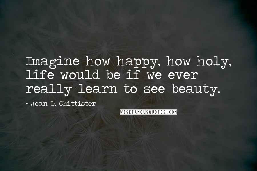 Joan D. Chittister quotes: Imagine how happy, how holy, life would be if we ever really learn to see beauty.