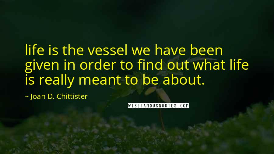 Joan D. Chittister quotes: life is the vessel we have been given in order to find out what life is really meant to be about.