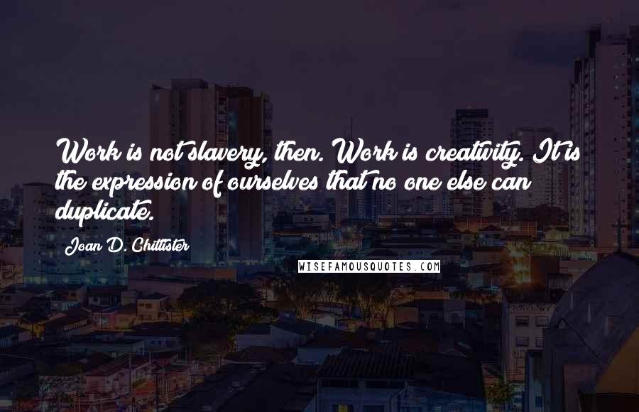 Joan D. Chittister quotes: Work is not slavery, then. Work is creativity. It is the expression of ourselves that no one else can duplicate.