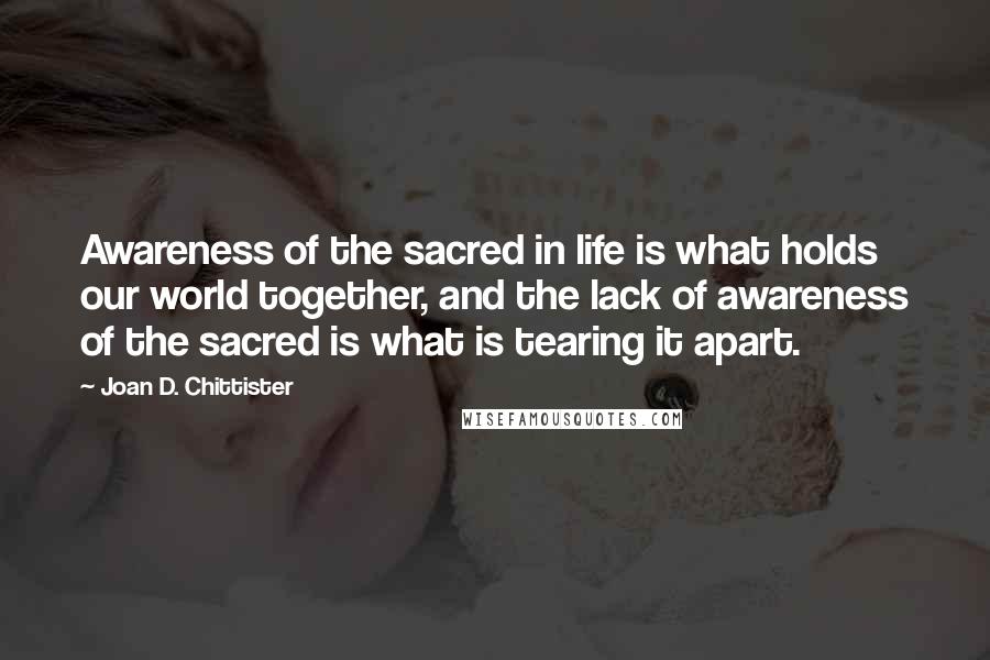 Joan D. Chittister quotes: Awareness of the sacred in life is what holds our world together, and the lack of awareness of the sacred is what is tearing it apart.