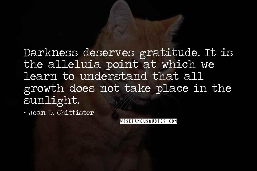 Joan D. Chittister quotes: Darkness deserves gratitude. It is the alleluia point at which we learn to understand that all growth does not take place in the sunlight.