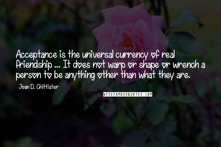 Joan D. Chittister quotes: Acceptance is the universal currency of real friendship ... It does not warp or shape or wrench a person to be anything other than what they are.