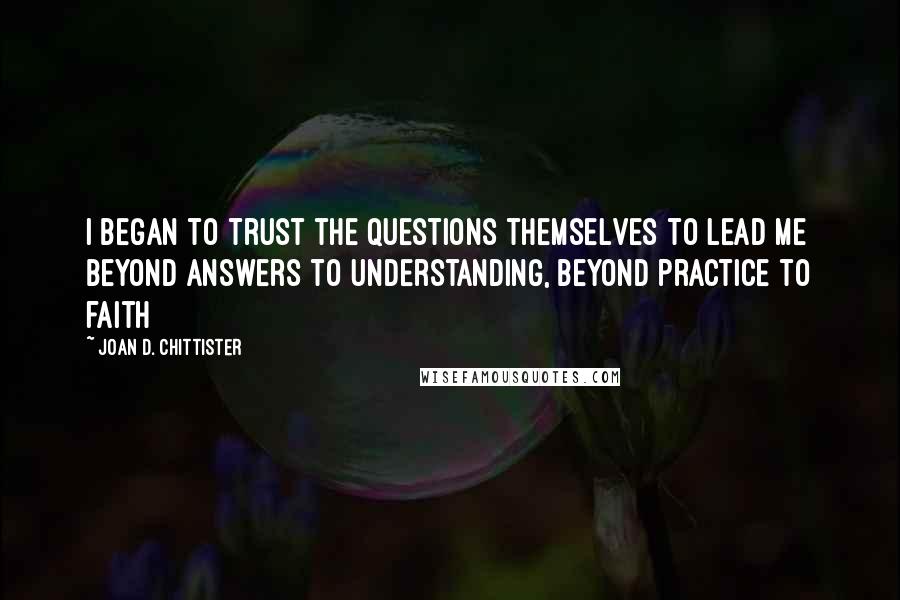 Joan D. Chittister quotes: I began to trust the questions themselves to lead me beyond answers to understanding, beyond practice to faith