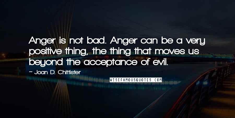 Joan D. Chittister quotes: Anger is not bad. Anger can be a very positive thing, the thing that moves us beyond the acceptance of evil.