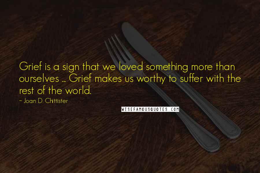 Joan D. Chittister quotes: Grief is a sign that we loved something more than ourselves ... Grief makes us worthy to suffer with the rest of the world.
