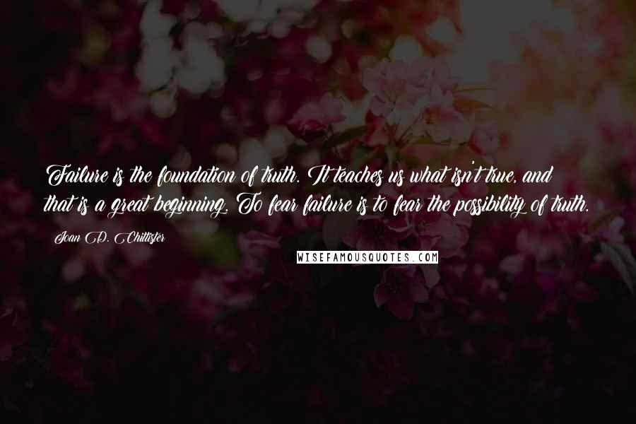 Joan D. Chittister quotes: Failure is the foundation of truth. It teaches us what isn't true, and that is a great beginning. To fear failure is to fear the possibility of truth.