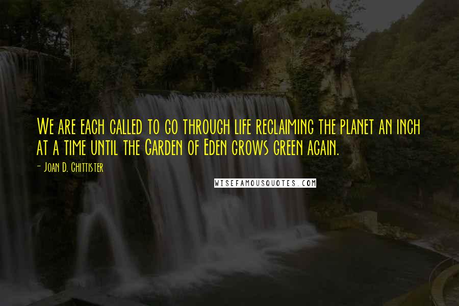 Joan D. Chittister quotes: We are each called to go through life reclaiming the planet an inch at a time until the Garden of Eden grows green again.